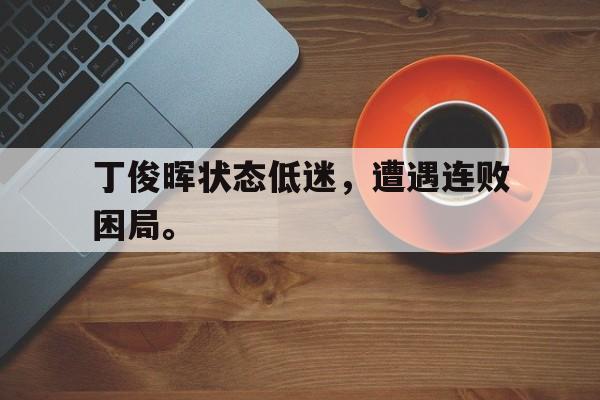 皇冠体育官网APP下载-丁俊晖状态低迷，遭遇连败困局。