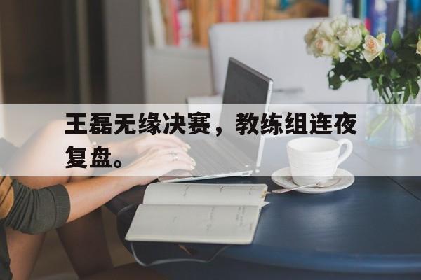 皇冠体育官网APP下载-王磊无缘决赛，教练组连夜复盘。