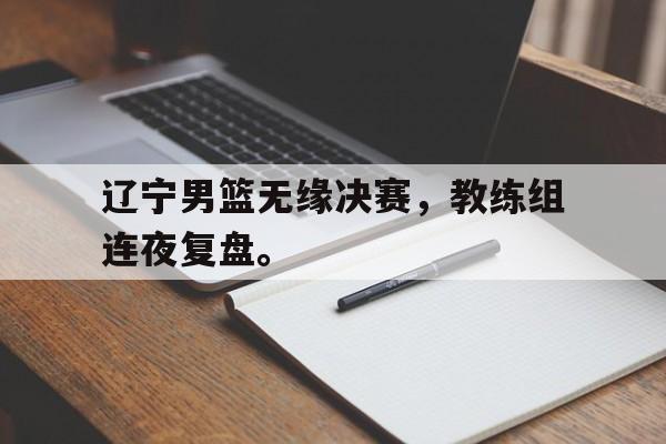 皇冠体育官网APP下载-辽宁男篮无缘决赛，教练组连夜复盘。