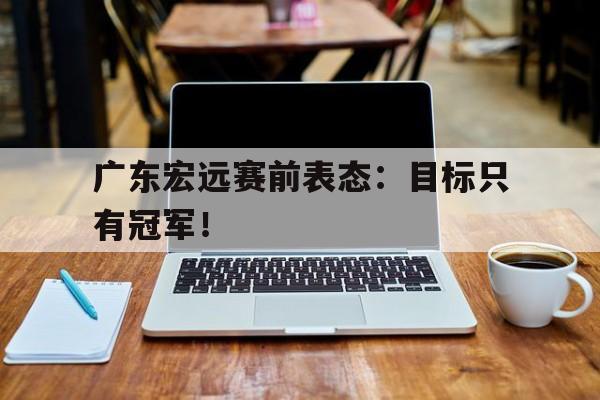皇冠在线网页版登录入口-广东宏远赛前表态：目标只有冠军！
