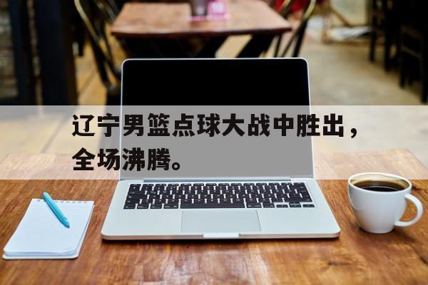 皇冠体育官网APP下载-辽宁男篮点球大战中胜出，全场沸腾。