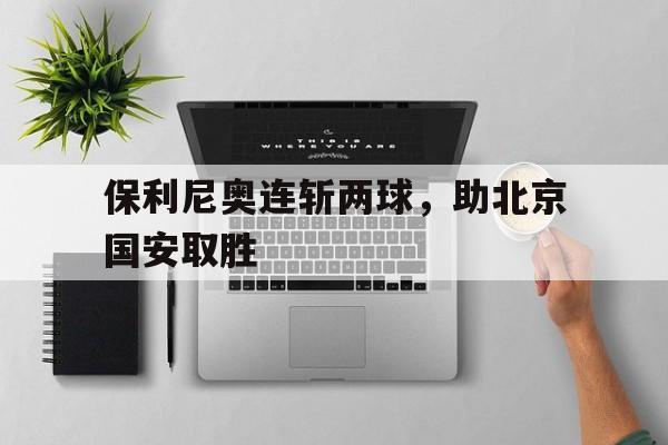 保利尼奥连斩两球，助北京国安取胜